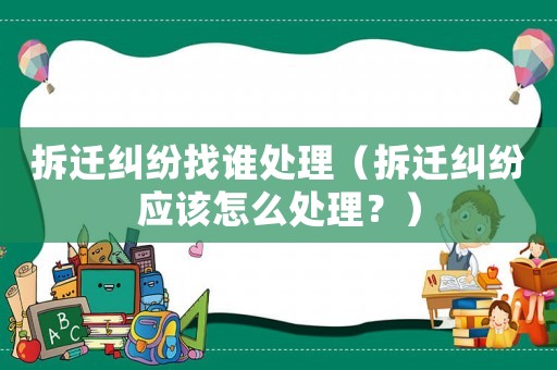 拆遷糾紛找誰處理（拆遷糾紛應該怎么處理？）