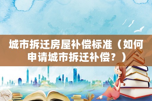 城市拆遷房屋補償標準（如何申請城市拆遷補償？）