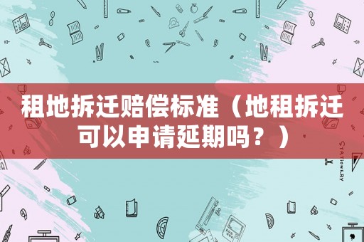 租地拆遷賠償標(biāo)準(zhǔn)（地租拆遷可以申請(qǐng)延期嗎？）