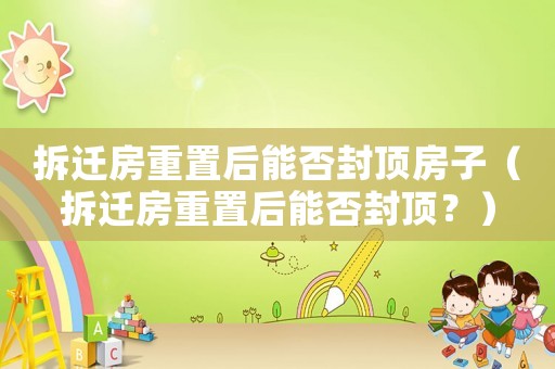 拆遷房重置后能否封頂房子（拆遷房重置后能否封頂？）