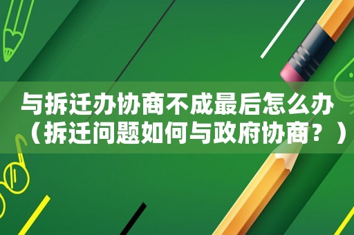 與拆遷辦協(xié)商不成最后怎么辦（拆遷問題如何與政府協(xié)商？）
