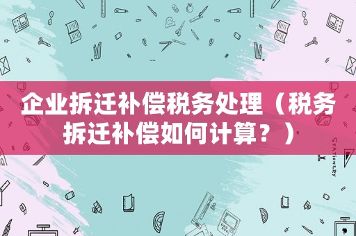 企業拆遷補償稅務處理（稅務拆遷補償如何計算？）