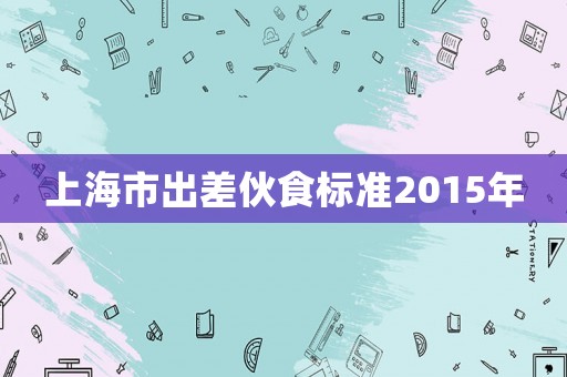上海市出差伙食標(biāo)準(zhǔn)2015年