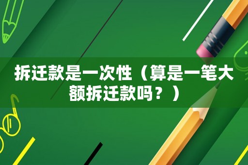 拆遷款是一次性（算是一筆大額拆遷款嗎？）