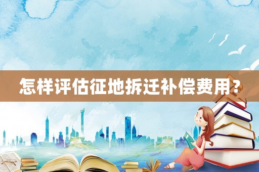 怎樣評估征地拆遷補償費用？