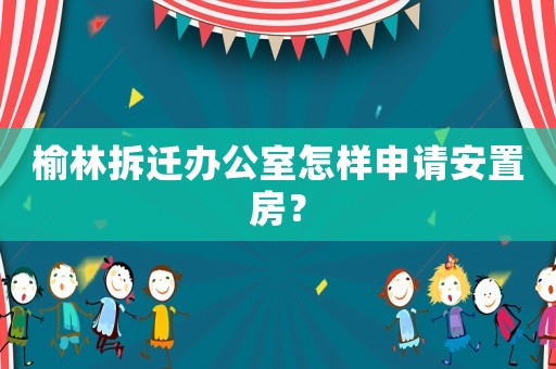 榆林拆遷辦公室怎樣申請安置房？