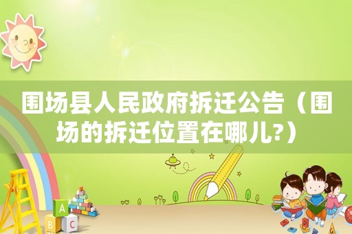 圍場縣人民政府拆遷公告（圍場的拆遷位置在哪兒?）
