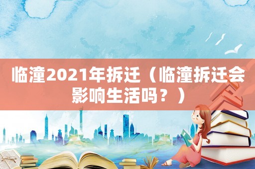臨潼2021年拆遷（臨潼拆遷會(huì)影響生活嗎？）