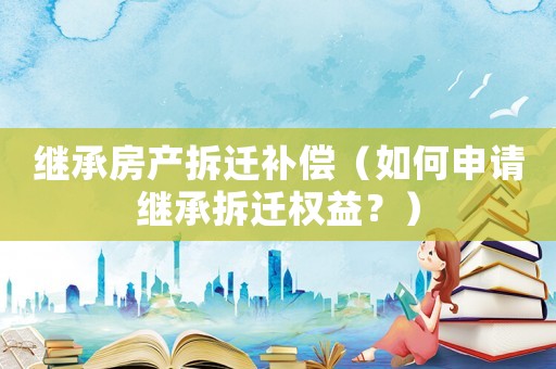 繼承房產拆遷補償（如何申請繼承拆遷權益？）