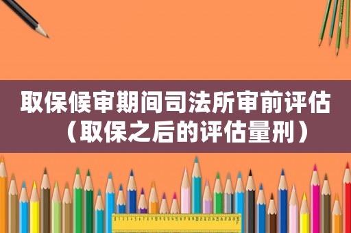 取保候審期間司法所審前評估（取保之后的評估量刑）