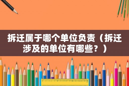 拆遷屬于哪個單位負責（拆遷涉及的單位有哪些？）