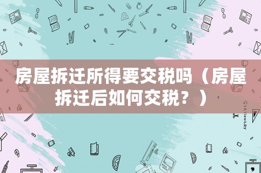 房屋拆遷所得要交稅嗎（房屋拆遷后如何交稅？）