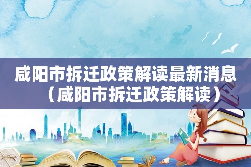 咸陽市拆遷政策解讀最新消息（咸陽市拆遷政策解讀）