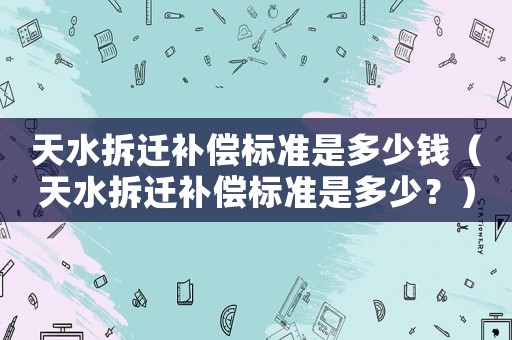 天水拆遷補償標準是多少錢（天水拆遷補償標準是多少？）