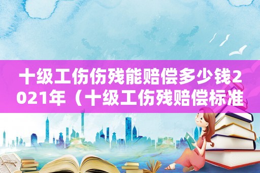 十級工傷傷殘能賠償多少錢2021年（十級工傷殘賠償標準2015）