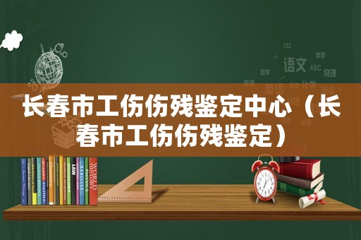 長春市工傷傷殘鑒定中心（長春市工傷傷殘鑒定）