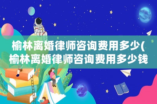 榆林離婚律師咨詢費用多少(榆林離婚律師咨詢費用多少錢)