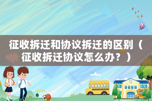 征收拆遷和協(xié)議拆遷的區(qū)別（征收拆遷協(xié)議怎么辦？）