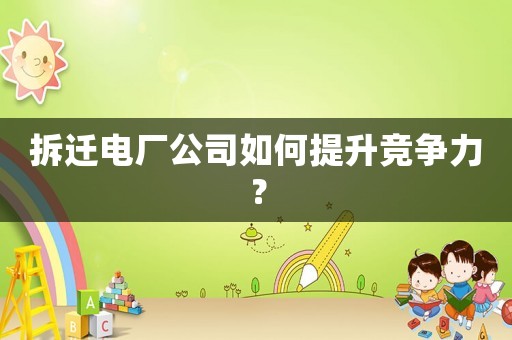 拆遷電廠公司如何提升競爭力？