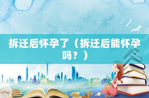拆遷后懷孕了（拆遷后能懷孕嗎？）