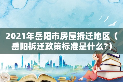 2021年岳陽市房屋拆遷地區（岳陽拆遷政策標準是什么?）
