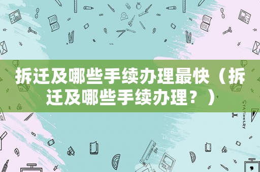 拆遷及哪些手續辦理最快（拆遷及哪些手續辦理？）