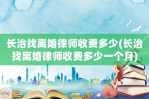 長治找離婚律師收費多少(長治找離婚律師收費多少一個月)