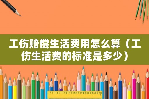 工傷賠償生活費用怎么算（工傷生活費的標準是多少）
