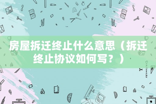 房屋拆遷終止什么意思（拆遷終止協(xié)議如何寫？）