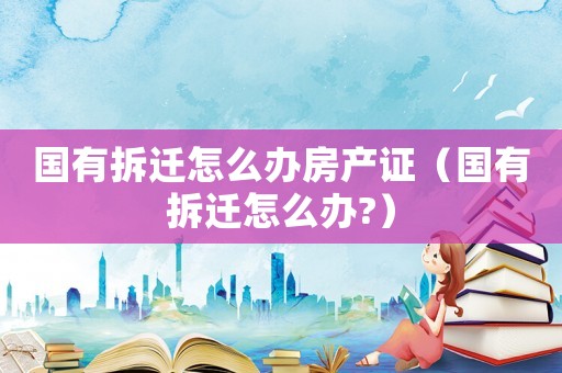 國有拆遷怎么辦房產證（國有拆遷怎么辦?）