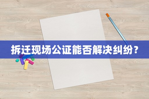 拆遷現(xiàn)場公證能否解決糾紛？
