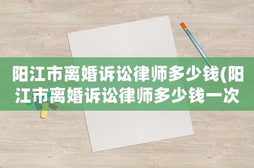 陽江市離婚訴訟律師多少錢(陽江市離婚訴訟律師多少錢一次)