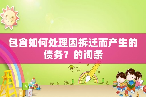 包含如何處理因拆遷而產(chǎn)生的債務(wù)？的詞條