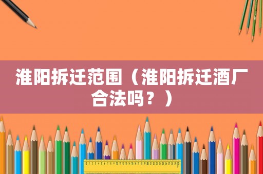 淮陽拆遷范圍（淮陽拆遷酒廠合法嗎？）