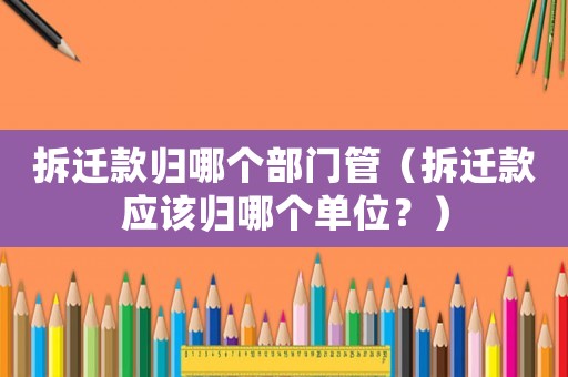 拆遷款歸哪個部門管（拆遷款應(yīng)該歸哪個單位？）