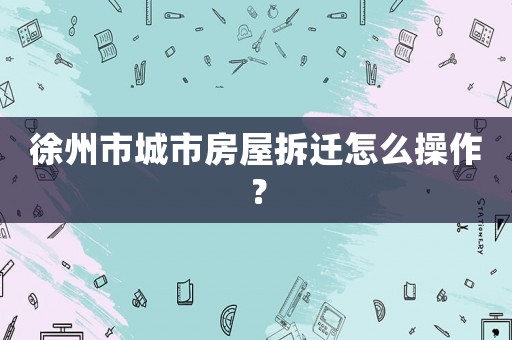 徐州市城市房屋拆遷怎么操作？