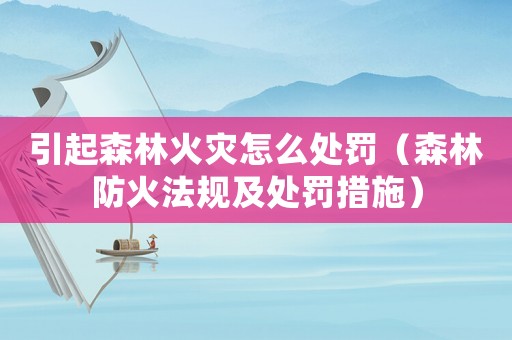 引起森林火災(zāi)怎么處罰（森林防火法規(guī)及處罰措施）