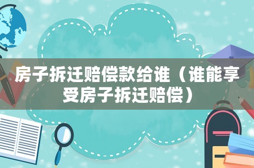 房子拆遷賠償款給誰（誰能享受房子拆遷賠償）