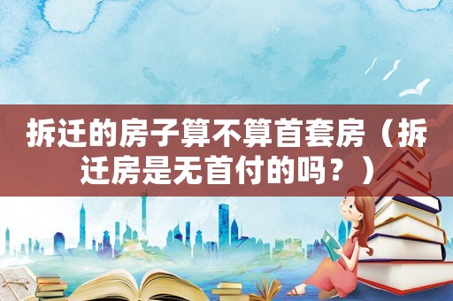 拆遷的房子算不算首套房（拆遷房是無首付的嗎？）