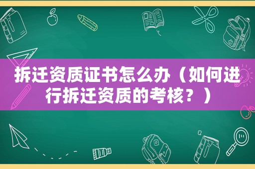 拆遷資質證書怎么辦（如何進行拆遷資質的考核？）