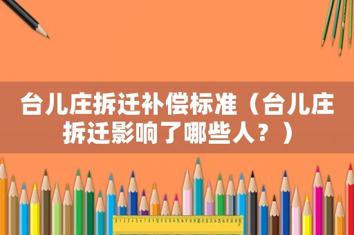 臺兒莊拆遷補償標準（臺兒莊拆遷影響了哪些人？）