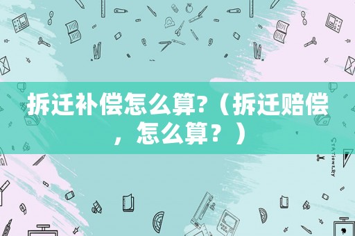 拆遷補償怎么算?（拆遷賠償，怎么算？）