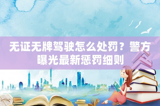 無證無牌駕駛怎么處罰？警方曝光最新懲罰細則
