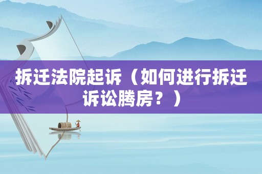 拆遷法院起訴（如何進行拆遷訴訟騰房？）