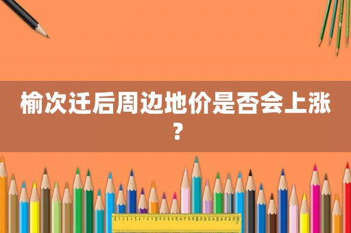 榆次遷后周邊地價是否會上漲？