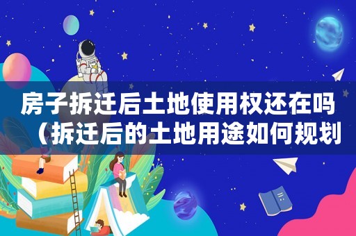 房子拆遷后土地使用權還在嗎（拆遷后的土地用途如何規劃）