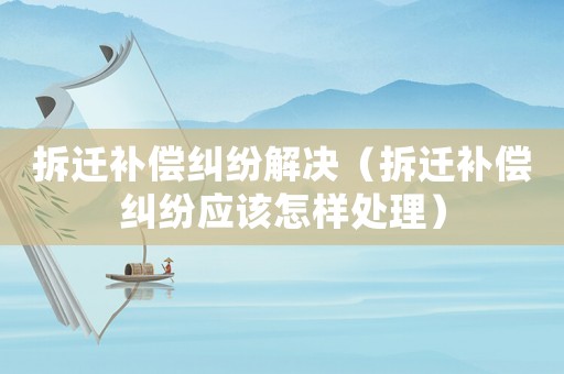 拆遷補償糾紛解決（拆遷補償糾紛應該怎樣處理）