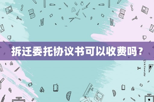 拆遷委托協(xié)議書可以收費(fèi)嗎？