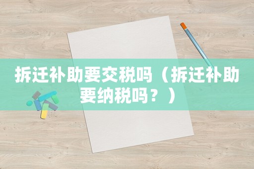 拆遷補助要交稅嗎（拆遷補助要納稅嗎？）