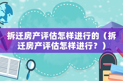 拆遷房產(chǎn)評估怎樣進(jìn)行的（拆遷房產(chǎn)評估怎樣進(jìn)行？）